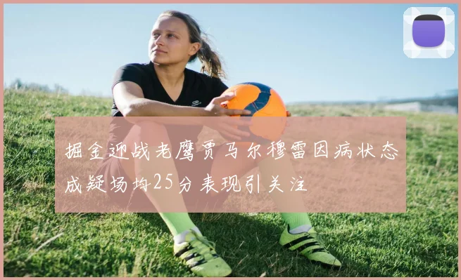 掘金迎战老鹰贾马尔穆雷因病状态成疑场均25分表现引关注
