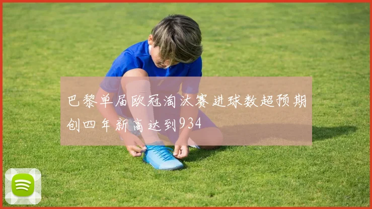 巴黎单届欧冠淘汰赛进球数超预期创四年新高达到934
