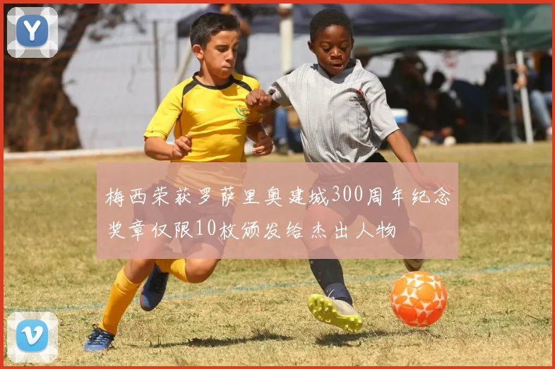 梅西荣获罗萨里奥建城300周年纪念奖章仅限10枚颁发给杰出人物