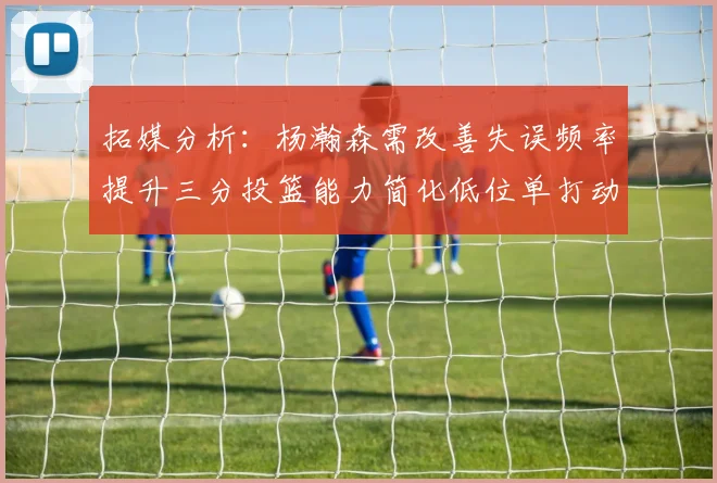 拓媒分析：杨瀚森需改善失误频率提升三分投篮能力简化低位单打动作