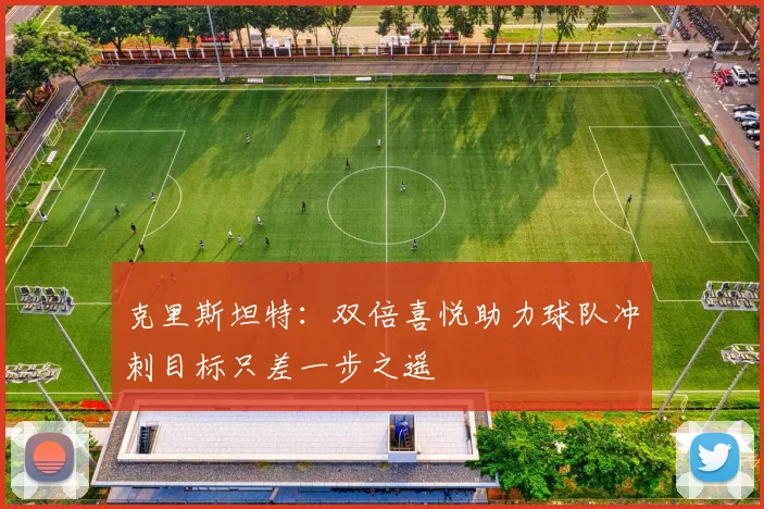 克里斯坦特：双倍喜悦助力球队冲刺目标只差一步之遥