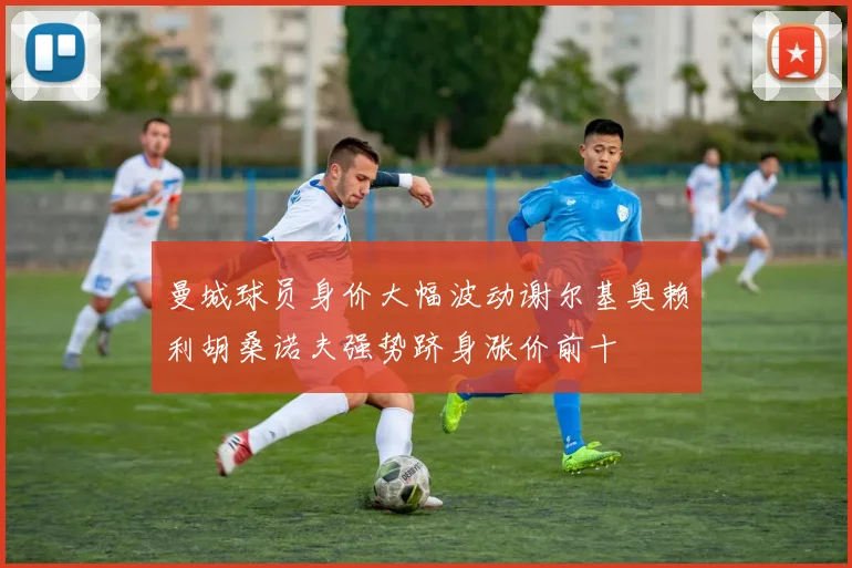 曼城球员身价大幅波动谢尔基奥赖利胡桑诺夫强势跻身涨价前十