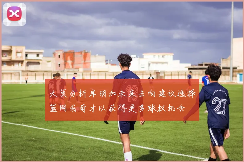 大莫分析库明加未来去向建议选择篮网或奇才以获得更多球权机会