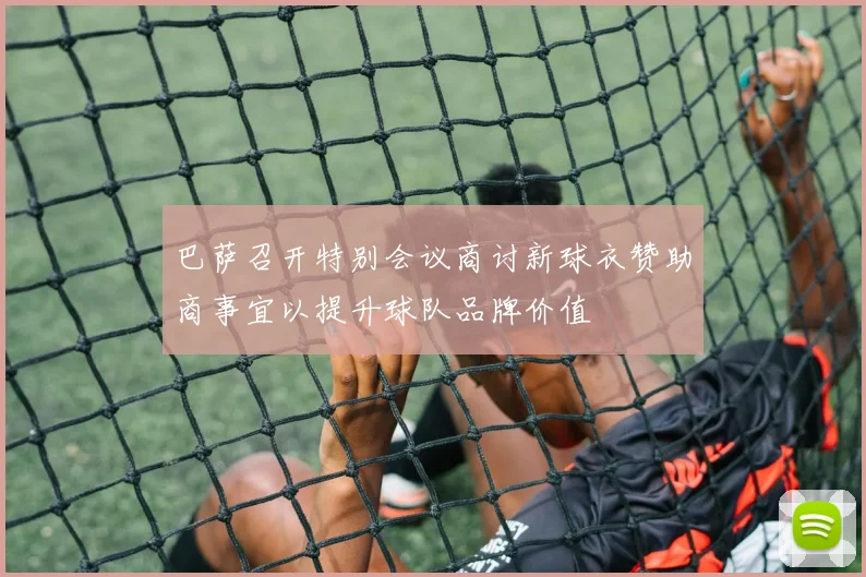 巴萨召开特别会议商讨新球衣赞助商事宜以提升球队品牌价值