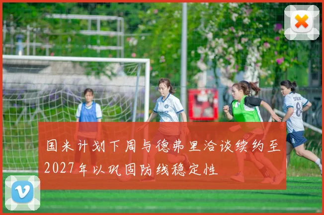 国米计划下周与德弗里洽谈续约至2027年以巩固防线稳定性