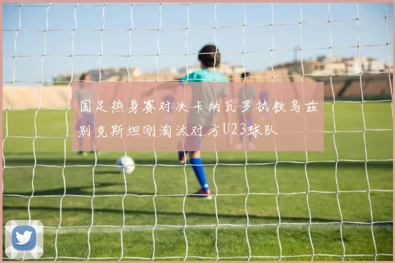 国足热身赛对决卡纳瓦罗执教乌兹别克斯坦刚淘汰对方U23球队