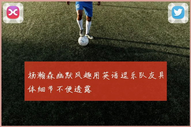 杨瀚森幽默风趣用英语逗乐队友具体细节不便透露