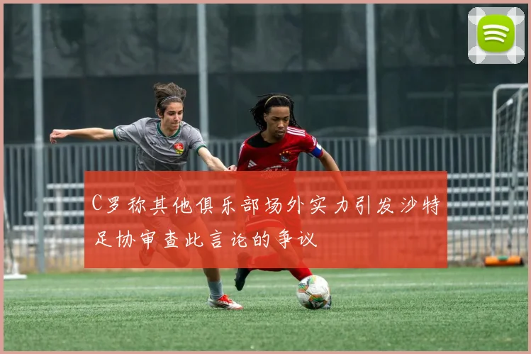 C罗称其他俱乐部场外实力引发沙特足协审查此言论的争议