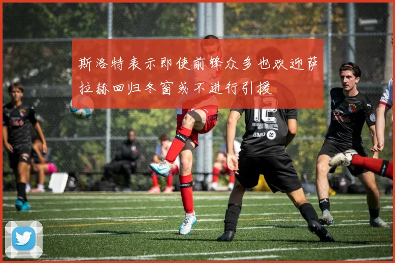 斯洛特表示即使前锋众多也欢迎萨拉赫回归冬窗或不进行引援