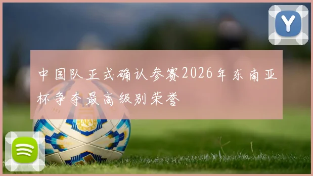 中国队正式确认参赛2026年东南亚杯争夺最高级别荣誉