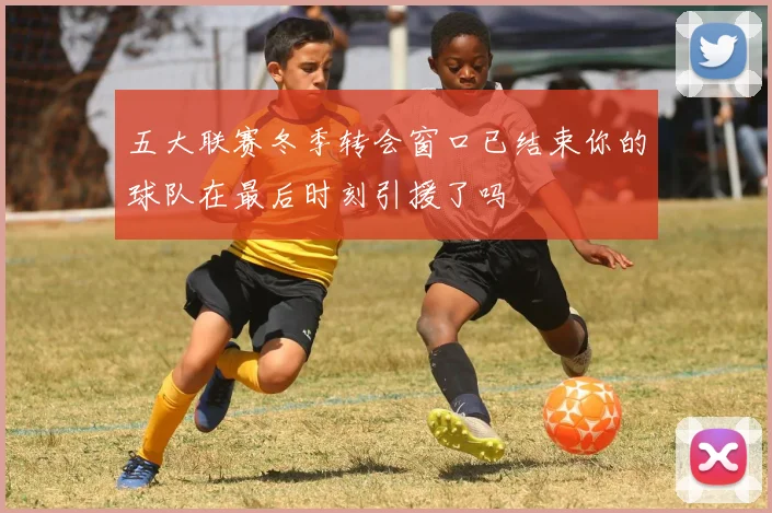 五大联赛冬季转会窗口已结束你的球队在最后时刻引援了吗