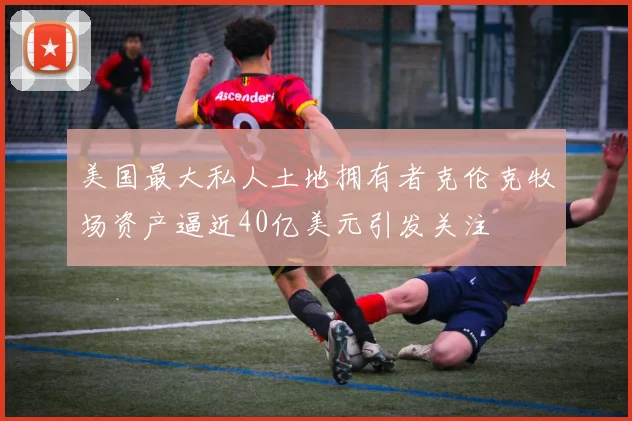 美国最大私人土地拥有者克伦克牧场资产逼近40亿美元引发关注