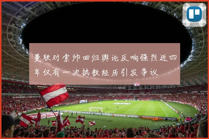 曼联对索帅回归舆论反响强烈近四年仅有一次执教经历引发争议