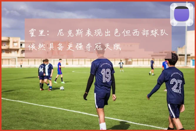 霍里：尼克斯表现出色但西部球队依然具备更强夺冠天赋