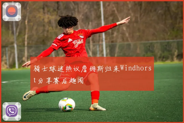 骑士球迷热议詹姆斯归来Windhorst分享赛后趣闻