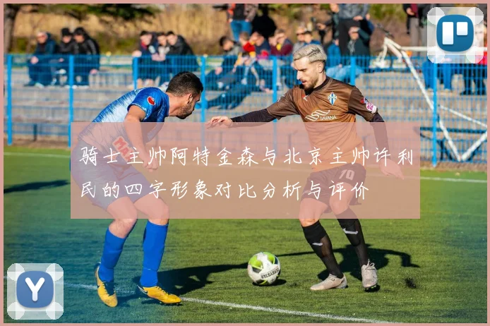 骑士主帅阿特金森与北京主帅许利民的四字形象对比分析与评价